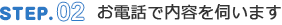 STEP.02 お電話で内容を伺います