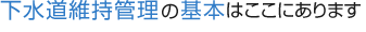 下水道維持管理の基本はここにあります